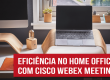 Cisco Webex Meeting: uma solução eficiente e segura para seu home office